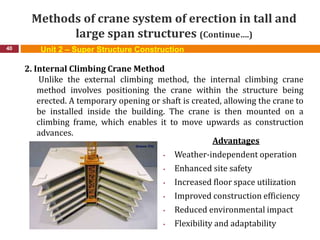 Methods of crane system of erection in tall and
large span structures (Continue….)
40
2. Internal Climbing Crane Method
Unlike the external climbing method, the internal climbing crane
method involves positioning the crane within the structure being
erected. A temporary opening or shaft is created, allowing the crane to
be installed inside the building. The crane is then mounted on a
climbing frame, which enables it to move upwards as construction
advances.
Advantages
• Weather-independent operation
• Enhanced site safety
• Increased floor space utilization
• Improved construction efficiency
• Reduced environmental impact
• Flexibility and adaptability
Unit 2 – Super Structure Construction
 