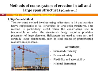 Methods of crane system of erection in tall and
large span structures (Continue….)
41
3. Sky Crane Method
The sky crane method involves using helicopters to lift and position
heavy components of tall structures or large-span structures. This
method is particularly useful when the construction site is
inaccessible or when the structure's design requires precision
placement of large elements. Helicopters are used to transport and
carefully lower components, such as steel beams or prefabricated
modules, into position.
Advantages
• Increased efficiency
• Enhanced safety
• Flexibility and accessibility
• Minimal disruption
Unit 2 – Super Structure Construction
 