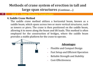 Methods of crane system of erection in tall and
large span structures (Continue….)
42
4. Saddle Crane Method
The saddle crane method utilizes a horizontal beam, known as a
saddle beam, which spans across two or more vertical structures, such
as towers or piers. The crane is then positioned on the saddle beam,
allowing it to move along the beam and lift loads. This method is often
employed for the construction of bridges, where the saddle beam
provides a stable platform for the crane to operate.
Advantages
• Flexible and Compact Design
• Fast Setup and Efficient Operation
• Reliable Strength and Stability
• Cost-Effectiveness
Unit 2 – Super Structure Construction
 