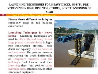LAUNCHING TECHNIQUES FOR HEAVY DECKS, IN-SITU PRE-
STRESSING IN HIGH RISE STRUCTURES, POST TENSIONING OF
SLAB
43
Discuss three different techniques
commonly used in tall building
construction
Launching Techniques for Heavy
Decks - Launching techniques are
used to efficiently and safely install
large precast concrete decks in high-
rise construction projects. These
decks are typically used as floors or
roof elements. The process involves
constructing the decks horizontally
on temporary supports near the
building's final location and then
launching them into position using
hydraulic jacks, strand jacks, or other
specialized equipment.
Unit 2 – Super Structure Construction
 