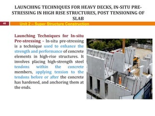 LAUNCHING TECHNIQUES FOR HEAVY DECKS, IN-SITU PRE-
STRESSING IN HIGH RISE STRUCTURES, POST TENSIONING OF
SLAB
46
Launching Techniques for In-situ
Pre-stressing - In-situ pre-stressing
is a technique used to enhance the
strength and performance of concrete
elements in high-rise structures. It
involves placing high-strength steel
tendons within the concrete
members, applying tension to the
tendons before or after the concrete
has hardened, and anchoring them at
the ends.
Unit 2 – Super Structure Construction
 