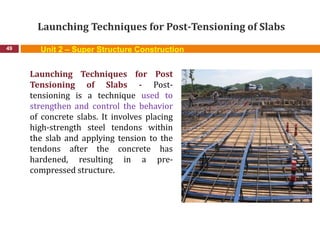 Launching Techniques for Post-Tensioning of Slabs
49
Launching Techniques for Post
Tensioning of Slabs - Post-
tensioning is a technique used to
strengthen and control the behavior
of concrete slabs. It involves placing
high-strength steel tendons within
the slab and applying tension to the
tendons after the concrete has
hardened, resulting in a pre-
compressed structure.
Unit 2 – Super Structure Construction
 