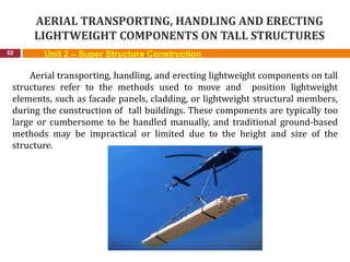 AERIAL TRANSPORTING, HANDLING AND ERECTING
LIGHTWEIGHT COMPONENTS ON TALL STRUCTURES
52
Aerial transporting, handling, and erecting lightweight components on tall
structures refer to the methods used to move and position lightweight
elements, such as facade panels, cladding, or lightweight structural members,
during the construction of tall buildings. These components are typically too
large or cumbersome to be handled manually, and traditional ground-based
methods may be impractical or limited due to the height and size of the
structure.
Unit 2 – Super Structure Construction
 