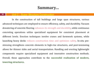 Summary…
55
In the construction of tall buildings and large span structures, various
advanced techniques are employed to ensure efficiency, safety, and durability. Vacuum
dewatering of concrete flooring enhances its strength and durability, while continuous
concreting operations utilize specialized equipment for consistent placement at
different levels. Erection techniques involve cranes and formwork systems, while
launching heavy decks reduces construction time and optimizes safety. In-situ pre-
stressing strengthens concrete elements in high-rise structures, and post-tensioning
allows for thinner slabs and aerial transportation. Handling and erecting lightweight
components require specialized equipment and innovative construction methods.
Overall, these approaches contribute to the successful realization of modern,
towering structures.
Unit 2 – Super Structure Construction
 