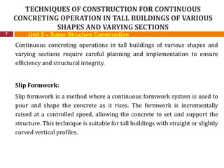 TECHNIQUES OF CONSTRUCTION FOR CONTINUOUS
CONCRETING OPERATION IN TALL BUILDINGS OF VARIOUS
SHAPES AND VARYING SECTIONS
7
Continuous concreting operations in tall buildings of various shapes and
varying sections require careful planning and implementation to ensure
efficiency and structural integrity.
Slip Formwork:
Slip formwork is a method where a continuous formwork system is used to
pour and shape the concrete as it rises. The formwork is incrementally
raised at a controlled speed, allowing the concrete to set and support the
structure. This technique is suitable for tall buildings with straight or slightly
curved vertical profiles.
Unit 2 – Super Structure Construction
 