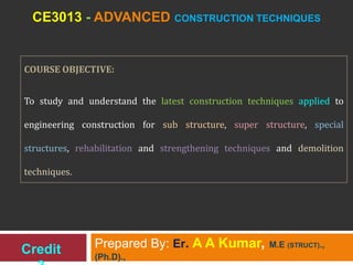 CE3013 - ADVANCED CONSTRUCTION TECHNIQUES
Prepared By: Er. A A Kumar, M.E (STRUCT).,
(Ph.D).,
COURSE OBJECTIVE:
To study and understand the latest construction techniques applied to
engineering construction for sub structure, super structure, special
structures, rehabilitation and strengthening techniques and demolition
techniques.
Credit
 