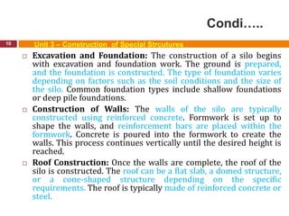 Condi…..
10 Unit 3 – Construction of Special Strcutures
 Excavation and Foundation: The construction of a silo begins
with excavation and foundation work. The ground is prepared,
and the foundation is constructed. The type of foundation varies
depending on factors such as the soil conditions and the size of
the silo. Common foundation types include shallow foundations
or deep pile foundations.
 Construction of Walls: The walls of the silo are typically
constructed using reinforced concrete. Formwork is set up to
shape the walls, and reinforcement bars are placed within the
formwork. Concrete is poured into the formwork to create the
walls. This process continues vertically until the desired height is
reached.
 Roof Construction: Once the walls are complete, the roof of the
silo is constructed. The roof can be a flat slab, a domed structure,
or a cone-shaped structure depending on the specific
requirements. The roof is typically made of reinforced concrete or
steel.
 