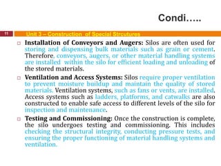 Condi…..
11 Unit 3 – Construction of Special Strcutures
 Installation of Conveyors and Augers: Silos are often used for
storing and dispensing bulk materials such as grain or cement.
Therefore, conveyors, augers, or other material handling systems
are installed within the silo for efficient loading and unloading of
the stored materials.
 Ventilation and Access Systems: Silos require proper ventilation
to prevent moisture buildup and maintain the quality of stored
materials. Ventilation systems, such as fans or vents, are installed.
Access systems such as ladders, platforms, and catwalks are also
constructed to enable safe access to different levels of the silo for
inspection and maintenance.
 Testing and Commissioning: Once the construction is complete,
the silo undergoes testing and commissioning. This includes
checking the structural integrity, conducting pressure tests, and
ensuring the proper functioning of material handling systems and
ventilation.
 