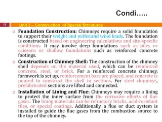 Condi…..
13 Unit 3 – Construction of Special Strcutures
 Foundation Construction: Chimneys require a solid foundation
to support their weight and withstand wind loads. The foundation
is constructed based on engineering calculations and site-specific
conditions. It may involve deep foundations such as piles or
caissons or shallow foundations such as reinforced concrete
footings.
 Construction of Chimney Shell: The construction of the chimney
shell depends on the material used, which can be reinforced
concrete, steel, or brick. For a reinforced concrete chimney,
formwork is set up, reinforcement bars are placed, and concrete is
poured to construct the shell in sections. For steel chimneys,
prefabricated sections are lifted and connected.
 Installation of Lining and Flue: Chimneys may require a lining
to protect the inner surface from the corrosive effects of flue
gases. The lining materials can be refractory bricks, acid-resistant
tiles, or special coatings. Additionally, a flue or duct system is
installed to guide the flue gases from the combustion source to
the top of the chimney.
 