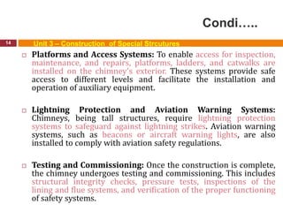 Condi…..
14 Unit 3 – Construction of Special Strcutures
 Platforms and Access Systems: To enable access for inspection,
maintenance, and repairs, platforms, ladders, and catwalks are
installed on the chimney's exterior. These systems provide safe
access to different levels and facilitate the installation and
operation of auxiliary equipment.
 Lightning Protection and Aviation Warning Systems:
Chimneys, being tall structures, require lightning protection
systems to safeguard against lightning strikes. Aviation warning
systems, such as beacons or aircraft warning lights, are also
installed to comply with aviation safety regulations.
 Testing and Commissioning: Once the construction is complete,
the chimney undergoes testing and commissioning. This includes
structural integrity checks, pressure tests, inspections of the
lining and flue systems, and verification of the proper functioning
of safety systems.
 