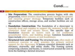 Condi…..
16 Unit 3 – Construction of Special Strcutures
 Site Preparation: The construction process begins with site
preparation, which involves clearing the land, leveling the ground,
and ensuring proper drainage. Temporary facilities such as
construction offices, storage areas, and worker facilities are set
up.
 Foundation Construction: The foundation of a skyscraper is
typically deep and complex to support the immense weight and
counteract wind and seismic forces. The specific type of
foundation depends on factors such as soil conditions,
groundwater levels, and building design. Common foundation
types include piles, caissons, or mat foundations.
 Structural Core and Framing: The structural core, often made of
reinforced concrete or steel, provides the primary vertical
support for the skyscraper. It houses essential elements such as
elevators, stairwells, and utility shafts. The framing system,
comprising columns and beams, is constructed around the core to
form the building's skeletal structure.
 