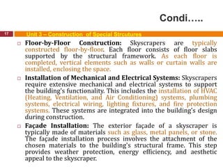 Condi…..
17 Unit 3 – Construction of Special Strcutures
 Floor-by-Floor Construction: Skyscrapers are typically
constructed floor-by-floor. Each floor consists of floor slabs
supported by the structural framework. As each floor is
completed, vertical elements such as walls or curtain walls are
installed, enclosing the space.
 Installation of Mechanical and Electrical Systems: Skyscrapers
require extensive mechanical and electrical systems to support
the building's functionality. This includes the installation of HVAC
(Heating, Ventilation, and Air Conditioning) systems, plumbing
systems, electrical wiring, lighting fixtures, and fire protection
systems. These systems are integrated into the building's design
during construction.
 Façade Installation: The exterior façade of a skyscraper is
typically made of materials such as glass, metal panels, or stone.
The façade installation process involves the attachment of the
chosen materials to the building's structural frame. This step
provides weather protection, energy efficiency, and aesthetic
appeal to the skyscraper.
 