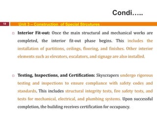 Condi…..
18 Unit 3 – Construction of Special Strcutures
 Interior Fit-out: Once the main structural and mechanical works are
completed, the interior fit-out phase begins. This includes the
installation of partitions, ceilings, flooring, and finishes. Other interior
elements such as elevators, escalators, and signage are also installed.
 Testing, Inspections, and Certification: Skyscrapers undergo rigorous
testing and inspections to ensure compliance with safety codes and
standards. This includes structural integrity tests, fire safety tests, and
tests for mechanical, electrical, and plumbing systems. Upon successful
completion, the building receives certification for occupancy.
 