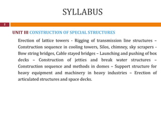 SYLLABUS
2
UNIT III CONSTRUCTION OF SPECIAL STRUCTURES
Erection of lattice towers - Rigging of transmission line structures –
Construction sequence in cooling towers, Silos, chimney, sky scrapers -
Bow string bridges, Cable stayed bridges – Launching and pushing of box
decks – Construction of jetties and break water structures –
Construction sequence and methods in domes – Support structure for
heavy equipment and machinery in heavy industries – Erection of
articulated structures and space decks.
 