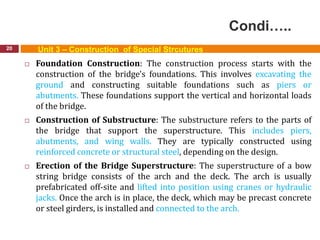 Condi…..
20 Unit 3 – Construction of Special Strcutures
 Foundation Construction: The construction process starts with the
construction of the bridge's foundations. This involves excavating the
ground and constructing suitable foundations such as piers or
abutments. These foundations support the vertical and horizontal loads
of the bridge.
 Construction of Substructure: The substructure refers to the parts of
the bridge that support the superstructure. This includes piers,
abutments, and wing walls. They are typically constructed using
reinforced concrete or structural steel, depending on the design.
 Erection of the Bridge Superstructure: The superstructure of a bow
string bridge consists of the arch and the deck. The arch is usually
prefabricated off-site and lifted into position using cranes or hydraulic
jacks. Once the arch is in place, the deck, which may be precast concrete
or steel girders, is installed and connected to the arch.
 