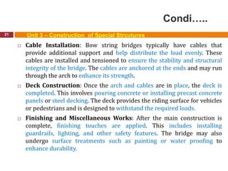 Condi…..
21 Unit 3 – Construction of Special Strcutures
 Cable Installation: Bow string bridges typically have cables that
provide additional support and help distribute the load evenly. These
cables are installed and tensioned to ensure the stability and structural
integrity of the bridge. The cables are anchored at the ends and may run
through the arch to enhance its strength.
 Deck Construction: Once the arch and cables are in place, the deck is
completed. This involves pouring concrete or installing precast concrete
panels or steel decking. The deck provides the riding surface for vehicles
or pedestrians and is designed to withstand the required loads.
 Finishing and Miscellaneous Works: After the main construction is
complete, finishing touches are applied. This includes installing
guardrails, lighting, and other safety features. The bridge may also
undergo surface treatments such as painting or water proofing to
enhance durability.
 