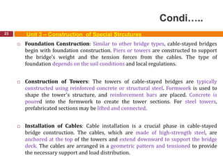 Condi…..
23 Unit 3 – Construction of Special Strcutures
 Foundation Construction: Similar to other bridge types, cable-stayed bridges
begin with foundation construction. Piers or towers are constructed to support
the bridge's weight and the tension forces from the cables. The type of
foundation depends on the soil conditions and local regulations.
 Construction of Towers: The towers of cable-stayed bridges are typically
constructed using reinforced concrete or structural steel. Formwork is used to
shape the tower's structure, and reinforcement bars are placed. Concrete is
poured into the formwork to create the tower sections. For steel towers,
prefabricated sections may be lifted and connected.
 Installation of Cables: Cable installation is a crucial phase in cable-stayed
bridge construction. The cables, which are made of high-strength steel, are
anchored at the top of the towers and extend downward to support the bridge
deck. The cables are arranged in a geometric pattern and tensioned to provide
the necessary support and load distribution.
 