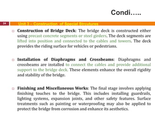 Condi…..
24 Unit 3 – Construction of Special Strcutures
 Construction of Bridge Deck: The bridge deck is constructed either
using precast concrete segments or steel girders. The deck segments are
lifted into position and connected to the cables and towers. The deck
provides the riding surface for vehicles or pedestrians.
 Installation of Diaphragms and Crossbeams: Diaphragms and
crossbeams are installed to connect the cables and provide additional
support to the bridge deck. These elements enhance the overall rigidity
and stability of the bridge.
 Finishing and Miscellaneous Works: The final stage involves applying
finishing touches to the bridge. This includes installing guardrails,
lighting systems, expansion joints, and other safety features. Surface
treatments such as painting or waterproofing may also be applied to
protect the bridge from corrosion and enhance its aesthetics.
 
