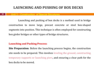 LAUNCHING AND PUSHING OF BOX DECKS
25 Unit 3 – Construction of Special Strcutures
Launching and pushing of box decks is a method used in bridge
construction to move large, precast concrete or steel box-shaped
segments into position. This technique is often employed for constructing
box girder bridges or other types of bridge structures.
Launching and Pushing Process:
Site Preparation: Before the launching process begins, the construction
site needs to be prepared. This involves leveling the ground, constructing
temporary supports or launching piers, and ensuring a clear path for the
box decks to be moved.
 