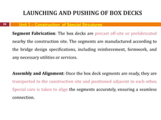 LAUNCHING AND PUSHING OF BOX DECKS
26 Unit 3 – Construction of Special Strcutures
Segment Fabrication: The box decks are precast off-site or prefabricated
nearby the construction site. The segments are manufactured according to
the bridge design specifications, including reinforcement, formwork, and
any necessary utilities or services.
Assembly and Alignment: Once the box deck segments are ready, they are
transported to the construction site and positioned adjacent to each other.
Special care is taken to align the segments accurately, ensuring a seamless
connection.
 