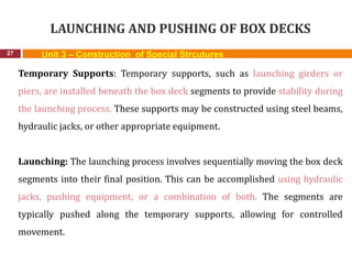LAUNCHING AND PUSHING OF BOX DECKS
27 Unit 3 – Construction of Special Strcutures
Temporary Supports: Temporary supports, such as launching girders or
piers, are installed beneath the box deck segments to provide stability during
the launching process. These supports may be constructed using steel beams,
hydraulic jacks, or other appropriate equipment.
Launching: The launching process involves sequentially moving the box deck
segments into their final position. This can be accomplished using hydraulic
jacks, pushing equipment, or a combination of both. The segments are
typically pushed along the temporary supports, allowing for controlled
movement.
 