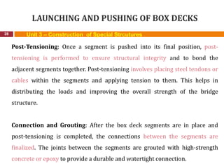 LAUNCHING AND PUSHING OF BOX DECKS
28 Unit 3 – Construction of Special Strcutures
Post-Tensioning: Once a segment is pushed into its final position, post-
tensioning is performed to ensure structural integrity and to bond the
adjacent segments together. Post-tensioning involves placing steel tendons or
cables within the segments and applying tension to them. This helps in
distributing the loads and improving the overall strength of the bridge
structure.
Connection and Grouting: After the box deck segments are in place and
post-tensioning is completed, the connections between the segments are
finalized. The joints between the segments are grouted with high-strength
concrete or epoxy to provide a durable and watertight connection.
 