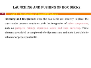 LAUNCHING AND PUSHING OF BOX DECKS
29 Unit 3 – Construction of Special Strcutures
Finishing and Integration: Once the box decks are securely in place, the
construction process continues with the integration of other components,
such as parapets, railings, expansion joints, and road surfacing. These
elements are added to complete the bridge structure and make it suitable for
vehicular or pedestrian traffic.
 