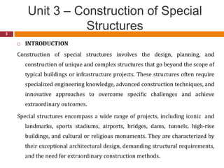 Unit 3 – Construction of Special
Structures
3
 INTRODUCTION
Construction of special structures involves the design, planning, and
construction of unique and complex structures that go beyond the scope of
typical buildings or infrastructure projects. These structures often require
specialized engineering knowledge, advanced construction techniques, and
innovative approaches to overcome specific challenges and achieve
extraordinary outcomes.
Special structures encompass a wide range of projects, including iconic and
landmarks, sports stadiums, airports, bridges, dams, tunnels, high-rise
buildings, and cultural or religious monuments. They are characterized by
their exceptional architectural design, demanding structural requirements,
and the need for extraordinary construction methods.
 