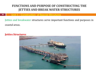 FUNCTIONS AND PURPOSE OF CONSTRUCTING THE
JETTIES AND BREAK WATER STRUCTURES
30 Unit 3 – Construction of Special Strcutures
Jetties and breakwater structures serve important functions and purposes in
coastal areas.
Jetties Structures
 