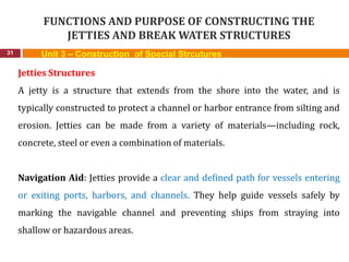 FUNCTIONS AND PURPOSE OF CONSTRUCTING THE
JETTIES AND BREAK WATER STRUCTURES
31 Unit 3 – Construction of Special Strcutures
Jetties Structures
A jetty is a structure that extends from the shore into the water, and is
typically constructed to protect a channel or harbor entrance from silting and
erosion. Jetties can be made from a variety of materials—including rock,
concrete, steel or even a combination of materials.
Navigation Aid: Jetties provide a clear and defined path for vessels entering
or exiting ports, harbors, and channels. They help guide vessels safely by
marking the navigable channel and preventing ships from straying into
shallow or hazardous areas.
 