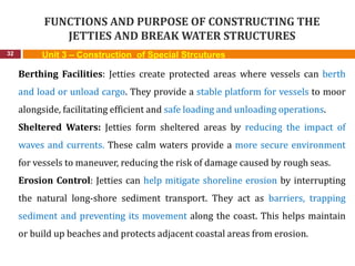 FUNCTIONS AND PURPOSE OF CONSTRUCTING THE
JETTIES AND BREAK WATER STRUCTURES
32 Unit 3 – Construction of Special Strcutures
Berthing Facilities: Jetties create protected areas where vessels can berth
and load or unload cargo. They provide a stable platform for vessels to moor
alongside, facilitating efficient and safe loading and unloading operations.
Sheltered Waters: Jetties form sheltered areas by reducing the impact of
waves and currents. These calm waters provide a more secure environment
for vessels to maneuver, reducing the risk of damage caused by rough seas.
Erosion Control: Jetties can help mitigate shoreline erosion by interrupting
the natural long-shore sediment transport. They act as barriers, trapping
sediment and preventing its movement along the coast. This helps maintain
or build up beaches and protects adjacent coastal areas from erosion.
 