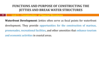FUNCTIONS AND PURPOSE OF CONSTRUCTING THE
JETTIES AND BREAK WATER STRUCTURES
33 Unit 3 – Construction of Special Strcutures
Waterfront Development: Jetties often serve as focal points for waterfront
development. They provide opportunities for the construction of marinas,
promenades, recreational facilities, and other amenities that enhance tourism
and economic activities in coastal areas.
 