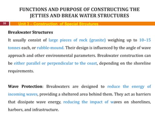 FUNCTIONS AND PURPOSE OF CONSTRUCTING THE
JETTIES AND BREAK WATER STRUCTURES
35 Unit 3 – Construction of Special Strcutures
Breakwater Structures
It usually consist of large pieces of rock (granite) weighing up to 10–15
tonnes each, or rubble-mound. Their design is influenced by the angle of wave
approach and other environmental parameters. Breakwater construction can
be either parallel or perpendicular to the coast, depending on the shoreline
requirements.
Wave Protection: Breakwaters are designed to reduce the energy of
incoming waves, providing a sheltered area behind them. They act as barriers
that dissipate wave energy, reducing the impact of waves on shorelines,
harbors, and infrastructure.
 