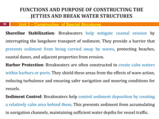 FUNCTIONS AND PURPOSE OF CONSTRUCTING THE
JETTIES AND BREAK WATER STRUCTURES
36 Unit 3 – Construction of Special Strcutures
Shoreline Stabilization: Breakwaters help mitigate coastal erosion by
interrupting the longshore transport of sediment. They provide a barrier that
prevents sediment from being carried away by waves, protecting beaches,
coastal dunes, and adjacent properties from erosion.
Harbor Protection: Breakwaters are often constructed to create calm waters
within harbors or ports. They shield these areas from the effects of wave action,
reducing turbulence and ensuring safer navigation and mooring conditions for
vessels.
Sediment Control: Breakwaters help control sediment deposition by creating
a relatively calm area behind them. This prevents sediment from accumulating
in navigation channels, maintaining sufficient water depths for vessel traffic.
 