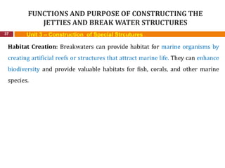 FUNCTIONS AND PURPOSE OF CONSTRUCTING THE
JETTIES AND BREAK WATER STRUCTURES
37 Unit 3 – Construction of Special Strcutures
Habitat Creation: Breakwaters can provide habitat for marine organisms by
creating artificial reefs or structures that attract marine life. They can enhance
biodiversity and provide valuable habitats for fish, corals, and other marine
species.
 