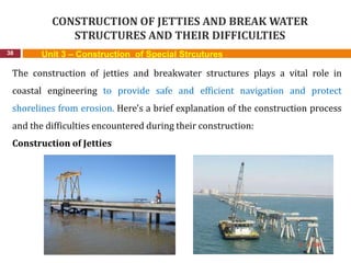 CONSTRUCTION OF JETTIES AND BREAK WATER
STRUCTURES AND THEIR DIFFICULTIES
38 Unit 3 – Construction of Special Strcutures
The construction of jetties and breakwater structures plays a vital role in
coastal engineering to provide safe and efficient navigation and protect
shorelines from erosion. Here's a brief explanation of the construction process
and the difficulties encountered during their construction:
Construction of Jetties
 