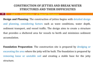 CONSTRUCTION OF JETTIES AND BREAK WATER
STRUCTURES AND THEIR DIFFICULTIES
39 Unit 3 – Construction of Special Strcutures
Design and Planning: The construction of jetties begins with detailed design
and planning, considering factors such as wave conditions, water depth,
sediment transport, and vessel traffic. The design aims to create a structure
that provides a sheltered area for vessels to berth and minimizes sediment
accumulation.
Foundation Preparation: The construction site is prepared by dredging or
excavating the area where the jetty will be built. The foundation is prepared by
removing loose or unstable soil and creating a stable base for the jetty
structure.
 