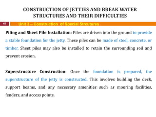 CONSTRUCTION OF JETTIES AND BREAK WATER
STRUCTURES AND THEIR DIFFICULTIES
40 Unit 3 – Construction of Special Strcutures
Piling and Sheet Pile Installation: Piles are driven into the ground to provide
a stable foundation for the jetty. These piles can be made of steel, concrete, or
timber. Sheet piles may also be installed to retain the surrounding soil and
prevent erosion.
Superstructure Construction: Once the foundation is prepared, the
superstructure of the jetty is constructed. This involves building the deck,
support beams, and any necessary amenities such as mooring facilities,
fenders, and access points.
 