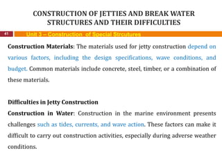CONSTRUCTION OF JETTIES AND BREAK WATER
STRUCTURES AND THEIR DIFFICULTIES
41 Unit 3 – Construction of Special Strcutures
Construction Materials: The materials used for jetty construction depend on
various factors, including the design specifications, wave conditions, and
budget. Common materials include concrete, steel, timber, or a combination of
these materials.
Difficulties in Jetty Construction
Construction in Water: Construction in the marine environment presents
challenges such as tides, currents, and wave action. These factors can make it
difficult to carry out construction activities, especially during adverse weather
conditions.
 