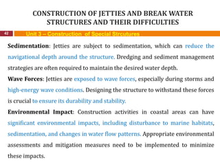 CONSTRUCTION OF JETTIES AND BREAK WATER
STRUCTURES AND THEIR DIFFICULTIES
42 Unit 3 – Construction of Special Strcutures
Sedimentation: Jetties are subject to sedimentation, which can reduce the
navigational depth around the structure. Dredging and sediment management
strategies are often required to maintain the desired water depth.
Wave Forces: Jetties are exposed to wave forces, especially during storms and
high-energy wave conditions. Designing the structure to withstand these forces
is crucial to ensure its durability and stability.
Environmental Impact: Construction activities in coastal areas can have
significant environmental impacts, including disturbance to marine habitats,
sedimentation, and changes in water flow patterns. Appropriate environmental
assessments and mitigation measures need to be implemented to minimize
these impacts.
 