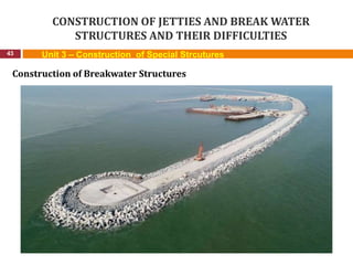 CONSTRUCTION OF JETTIES AND BREAK WATER
STRUCTURES AND THEIR DIFFICULTIES
43 Unit 3 – Construction of Special Strcutures
Construction of Breakwater Structures
 