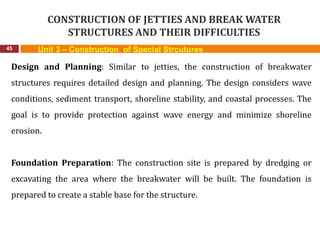 CONSTRUCTION OF JETTIES AND BREAK WATER
STRUCTURES AND THEIR DIFFICULTIES
45 Unit 3 – Construction of Special Strcutures
Design and Planning: Similar to jetties, the construction of breakwater
structures requires detailed design and planning. The design considers wave
conditions, sediment transport, shoreline stability, and coastal processes. The
goal is to provide protection against wave energy and minimize shoreline
erosion.
Foundation Preparation: The construction site is prepared by dredging or
excavating the area where the breakwater will be built. The foundation is
prepared to create a stable base for the structure.
 