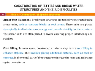 CONSTRUCTION OF JETTIES AND BREAK WATER
STRUCTURES AND THEIR DIFFICULTIES
46 Unit 3 – Construction of Special Strcutures
Armor Unit Placement: Breakwater structures are typically constructed using
armor units, such as concrete blocks or rock armor. These units are placed
strategically to dissipate wave energy and provide stability to the structure.
The armor units are often placed in layers, ensuring proper interlocking and
stability.
Core Filling: In some cases, breakwater structures may have a core filling to
enhance stability. This involves placing additional material, such as rock or
concrete, in the central part of the structure to increase its mass and resistance
against wave forces.
 