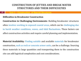 CONSTRUCTION OF JETTIES AND BREAK WATER
STRUCTURES AND THEIR DIFFICULTIES
47 Unit 3 – Construction of Special Strcutures
Difficulties in Breakwater Construction
Construction in Challenging Environments: Building breakwater structures
often involves working in exposed coastal areas, which can be challenging due
to harsh weather conditions, waves, and tidal fluctuations. These factors can
affect construction activities and require careful planning and implementation.
Material Availability: Finding suitable and available materials for breakwater
construction, such as rock or concrete armor units, can be a challenge. Sourcing
these materials in large quantities and transporting them to the construction
site can add logistical complexities and cost considerations.
 