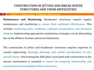 CONSTRUCTION OF JETTIES AND BREAK WATER
STRUCTURES AND THEIR DIFFICULTIES
48 Unit 3 – Construction of Special Strcutures
Maintenance and Monitoring: Breakwater structures require regular
maintenance and monitoring to ensure their continued effectiveness. This
includes monitoring wave conditions, sediment accumulation, and structural
integrity. Implementing appropriate maintenance strategies can be demanding
due to the offshore location and access limitations.
The construction of jetties and breakwater structures requires expertise in
coastal engineering, thorough planning, and careful consideration of site-
specific factors. Overcoming the difficulties associated with construction in the
marine environment is essential to ensure the longevity, functionality, and
environmental sustainability of these structures.
 