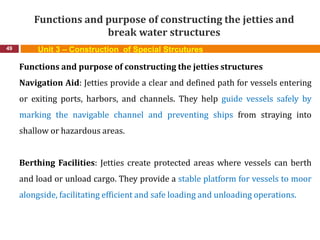 Functions and purpose of constructing the jetties and
break water structures
49 Unit 3 – Construction of Special Strcutures
Functions and purpose of constructing the jetties structures
Navigation Aid: Jetties provide a clear and defined path for vessels entering
or exiting ports, harbors, and channels. They help guide vessels safely by
marking the navigable channel and preventing ships from straying into
shallow or hazardous areas.
Berthing Facilities: Jetties create protected areas where vessels can berth
and load or unload cargo. They provide a stable platform for vessels to moor
alongside, facilitating efficient and safe loading and unloading operations.
 