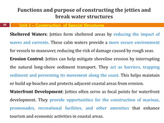 Functions and purpose of constructing the jetties and
break water structures
50 Unit 3 – Construction of Special Strcutures
Sheltered Waters: Jetties form sheltered areas by reducing the impact of
waves and currents. These calm waters provide a more secure environment
for vessels to maneuver, reducing the risk of damage caused by rough seas.
Erosion Control: Jetties can help mitigate shoreline erosion by interrupting
the natural long-shore sediment transport. They act as barriers, trapping
sediment and preventing its movement along the coast. This helps maintain
or build up beaches and protects adjacent coastal areas from erosion.
Waterfront Development: Jetties often serve as focal points for waterfront
development. They provide opportunities for the construction of marinas,
promenades, recreational facilities, and other amenities that enhance
tourism and economic activities in coastal areas.
 