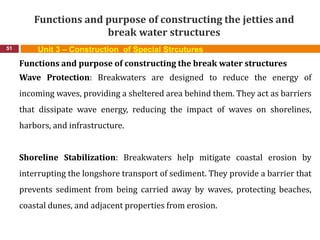 Functions and purpose of constructing the jetties and
break water structures
51 Unit 3 – Construction of Special Strcutures
Functions and purpose of constructing the break water structures
Wave Protection: Breakwaters are designed to reduce the energy of
incoming waves, providing a sheltered area behind them. They act as barriers
that dissipate wave energy, reducing the impact of waves on shorelines,
harbors, and infrastructure.
Shoreline Stabilization: Breakwaters help mitigate coastal erosion by
interrupting the longshore transport of sediment. They provide a barrier that
prevents sediment from being carried away by waves, protecting beaches,
coastal dunes, and adjacent properties from erosion.
 