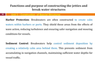 Functions and purpose of constructing the jetties and
break water structures
52 Unit 3 – Construction of Special Strcutures
Harbor Protection: Breakwaters are often constructed to create calm
waters within harbors or ports. They shield these areas from the effects of
wave action, reducing turbulence and ensuring safer navigation and mooring
conditions for vessels.
Sediment Control: Breakwaters help control sediment deposition by
creating a relatively calm area behind them. This prevents sediment from
accumulating in navigation channels, maintaining sufficient water depths for
vessel traffic.
 