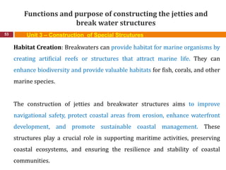 Functions and purpose of constructing the jetties and
break water structures
53 Unit 3 – Construction of Special Strcutures
Habitat Creation: Breakwaters can provide habitat for marine organisms by
creating artificial reefs or structures that attract marine life. They can
enhance biodiversity and provide valuable habitats for fish, corals, and other
marine species.
The construction of jetties and breakwater structures aims to improve
navigational safety, protect coastal areas from erosion, enhance waterfront
development, and promote sustainable coastal management. These
structures play a crucial role in supporting maritime activities, preserving
coastal ecosystems, and ensuring the resilience and stability of coastal
communities.
 